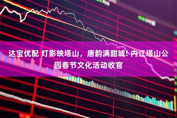 达宝优配 灯影映塔山，唐韵满甜城! 内江塔山公园春节文化活动收官