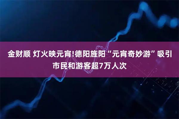 金财顺 灯火映元宵!德阳旌阳“元宵奇妙游”吸引市民和游客超7万人次