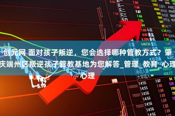 创元网 面对孩子叛逆，您会选择哪种管教方式？肇庆端州区叛逆孩子管教基地为您解答_管理_教育_心理