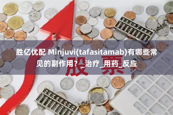胜亿优配 Minjuvi(tafasitamab)有哪些常见的副作用？_治疗_用药_反应