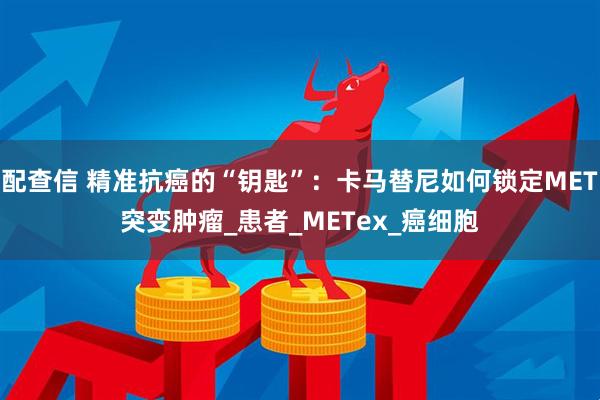 配查信 精准抗癌的“钥匙”：卡马替尼如何锁定MET突变肿瘤_患者_METex_癌细胞