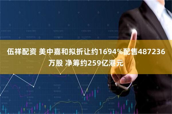 伍祥配资 美中嘉和拟折让约1694%配售487236万股 净筹约259亿港元