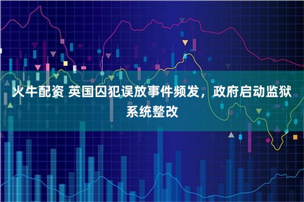 火牛配资 英国囚犯误放事件频发，政府启动监狱系统整改