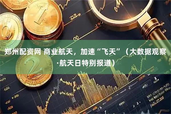 郑州配资网 商业航天，加速“飞天”（大数据观察·航天日特别报道）