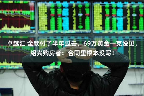 卓越汇 全款付了半年过去，69万黄金一克没见，绍兴购房者：合同里根本没写！