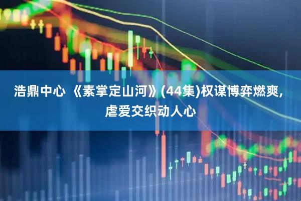 浩鼎中心 《素掌定山河》(44集)权谋博弈燃爽, 虐爱交织动人心