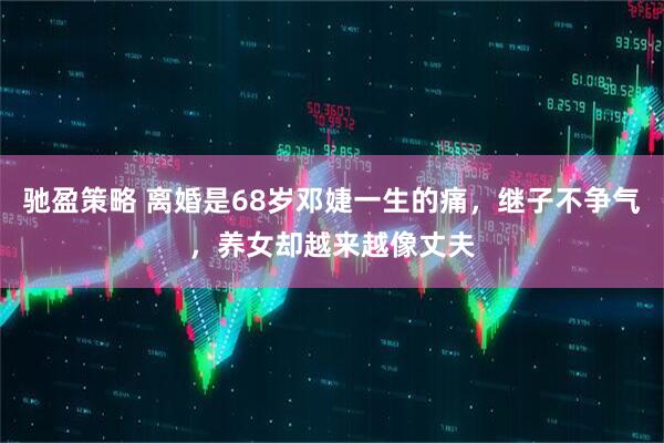 驰盈策略 离婚是68岁邓婕一生的痛，继子不争气，养女却越来越像丈夫