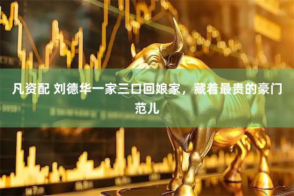 凡资配 刘德华一家三口回娘家，藏着最贵的豪门范儿