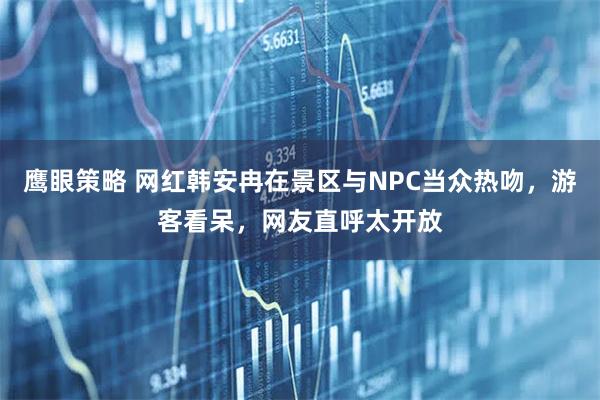 鹰眼策略 网红韩安冉在景区与NPC当众热吻，游客看呆，网友直呼太开放