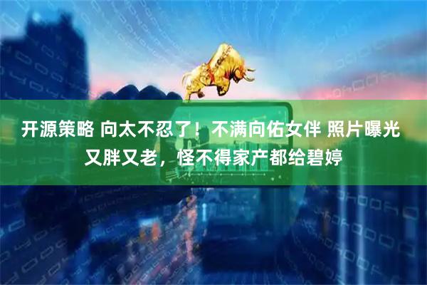 开源策略 向太不忍了！不满向佑女伴 照片曝光 又胖又老，怪不得家产都给碧婷
