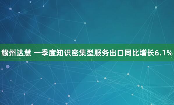 赣州达慧 一季度知识密集型服务出口同比增长6.1%