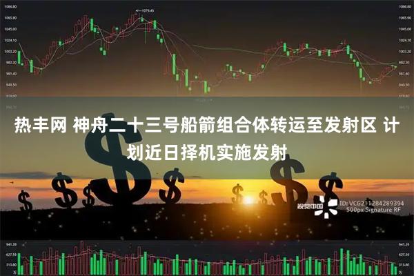 热丰网 神舟二十三号船箭组合体转运至发射区 计划近日择机实施发射