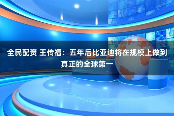 全民配资 王传福：五年后比亚迪将在规模上做到真正的全球第一