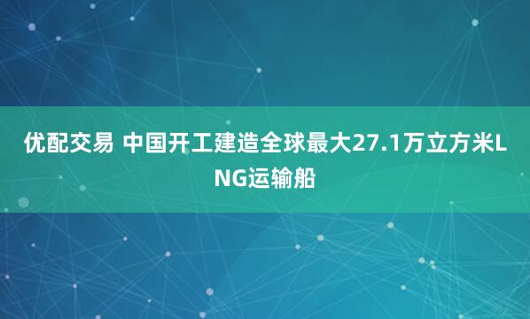 优配交易 中国开工建造全球最大27.1万立方米LNG运输船