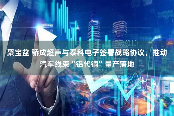 聚宝盆 骄成超声与泰科电子签署战略协议，推动汽车线束“铝代铜”量产落地