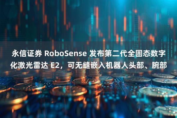 永信证券 RoboSense 发布第二代全固态数字化激光雷达 E2,可无缝嵌入机器人头部、腕部