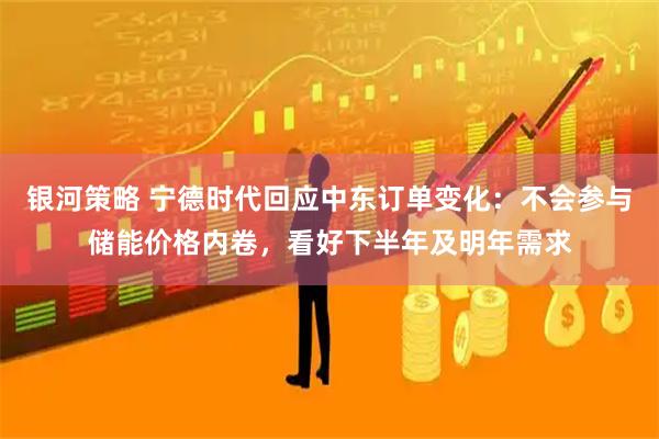 银河策略 宁德时代回应中东订单变化：不会参与储能价格内卷，看好下半年及明年需求