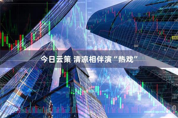 今日云策 清凉相伴演“热戏”
